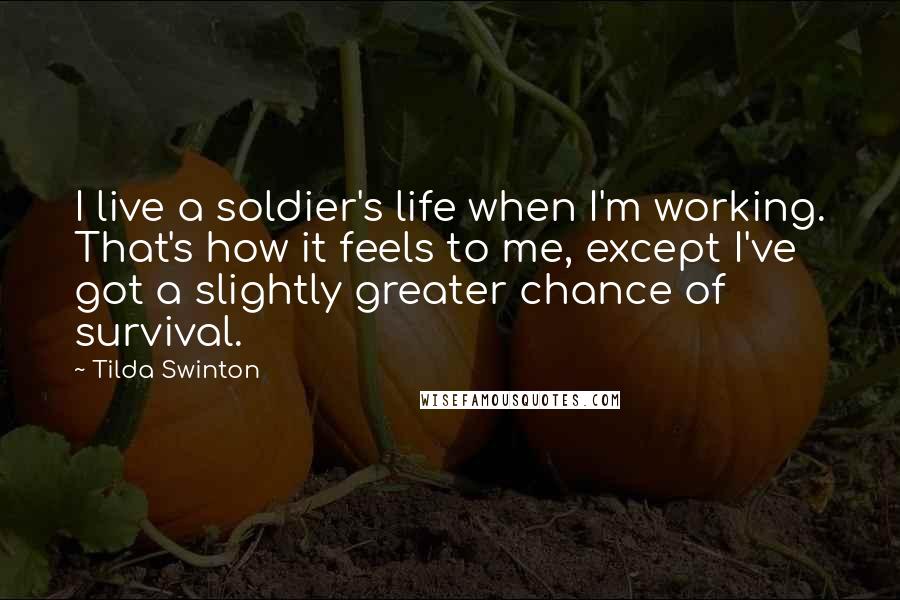 Tilda Swinton Quotes: I live a soldier's life when I'm working. That's how it feels to me, except I've got a slightly greater chance of survival.