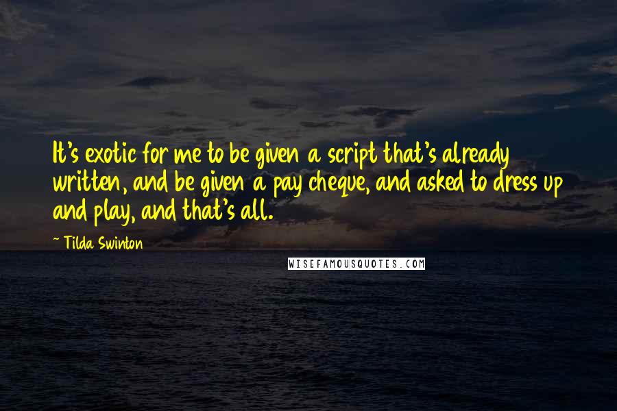 Tilda Swinton Quotes: It's exotic for me to be given a script that's already written, and be given a pay cheque, and asked to dress up and play, and that's all.