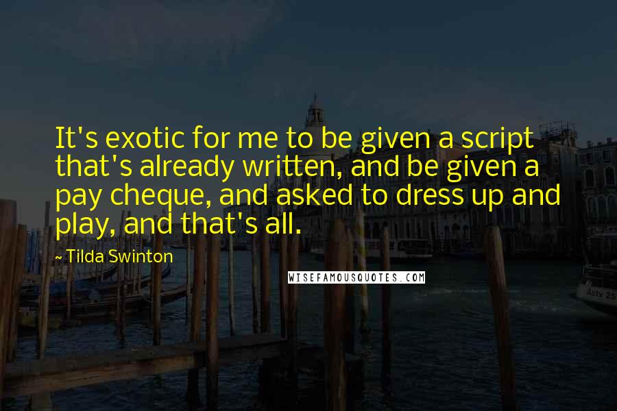 Tilda Swinton Quotes: It's exotic for me to be given a script that's already written, and be given a pay cheque, and asked to dress up and play, and that's all.