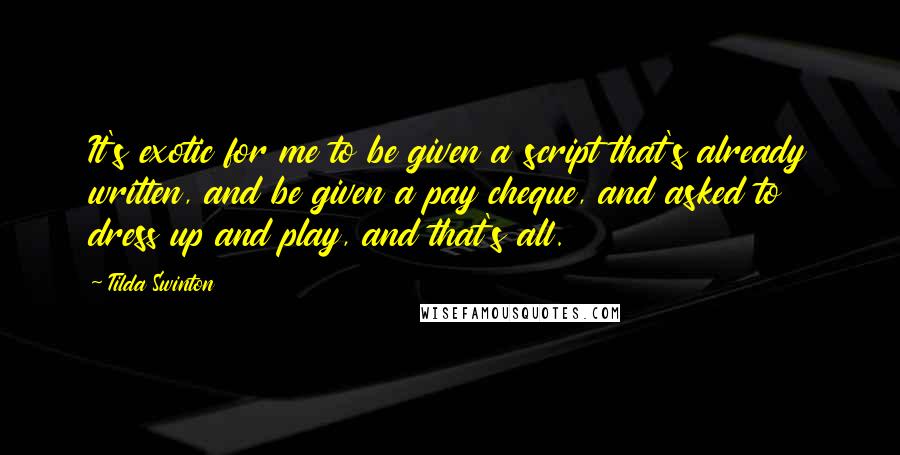 Tilda Swinton Quotes: It's exotic for me to be given a script that's already written, and be given a pay cheque, and asked to dress up and play, and that's all.