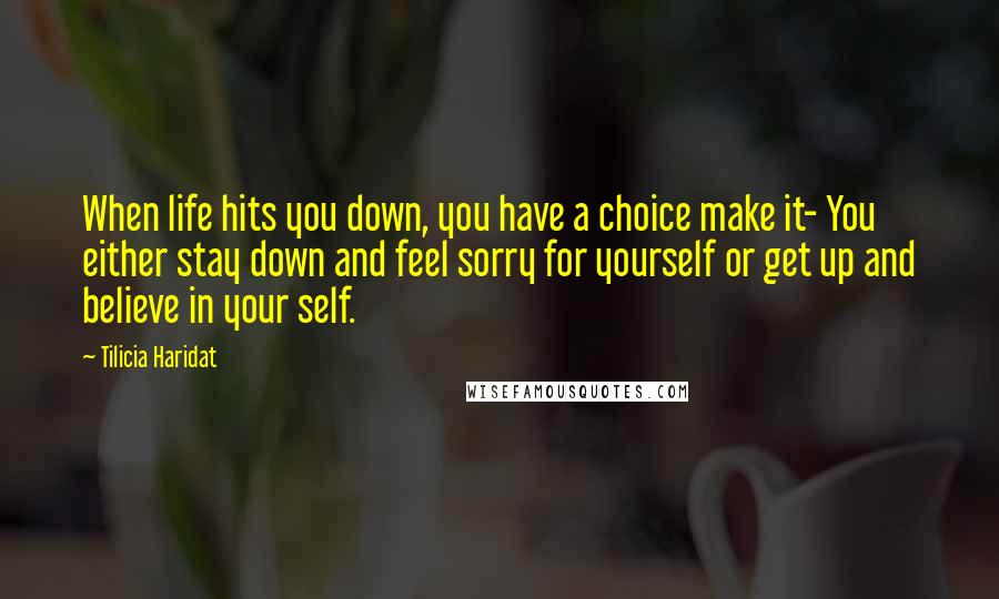 Tilicia Haridat Quotes: When life hits you down, you have a choice make it- You either stay down and feel sorry for yourself or get up and believe in your self.