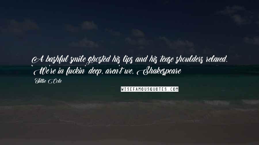 Tillie Cole Quotes: A bashful smile ghosted his lips and his tense shoulders relaxed. "We're in fuckin' deep, aren't we, Shakespeare?