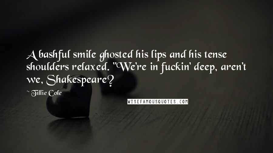 Tillie Cole Quotes: A bashful smile ghosted his lips and his tense shoulders relaxed. "We're in fuckin' deep, aren't we, Shakespeare?