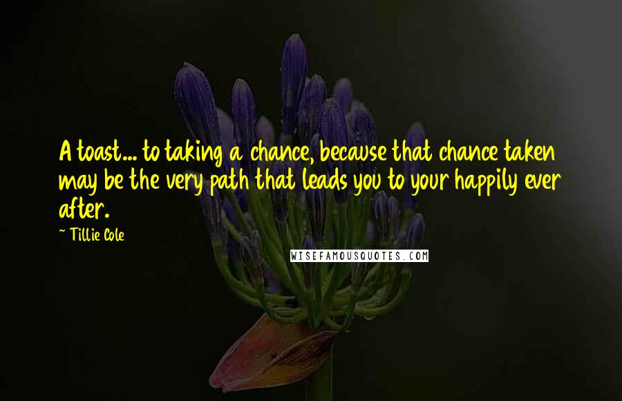 Tillie Cole Quotes: A toast... to taking a chance, because that chance taken may be the very path that leads you to your happily ever after.