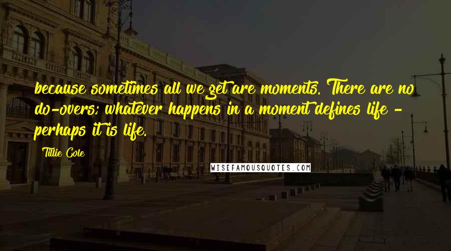 Tillie Cole Quotes: because sometimes all we get are moments. There are no do-overs; whatever happens in a moment defines life - perhaps it is life.