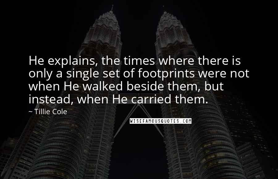 Tillie Cole Quotes: He explains, the times where there is only a single set of footprints were not when He walked beside them, but instead, when He carried them.