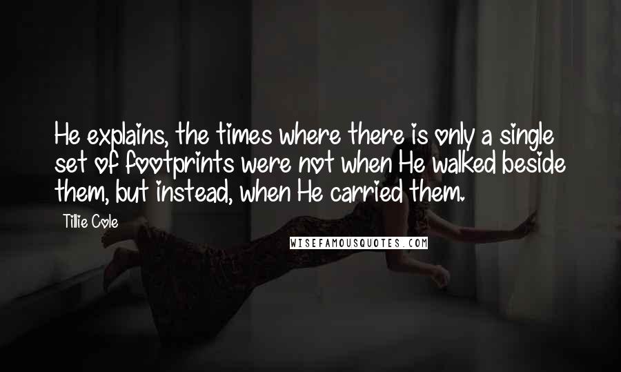 Tillie Cole Quotes: He explains, the times where there is only a single set of footprints were not when He walked beside them, but instead, when He carried them.