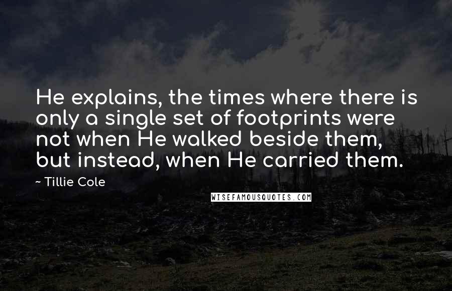 Tillie Cole Quotes: He explains, the times where there is only a single set of footprints were not when He walked beside them, but instead, when He carried them.