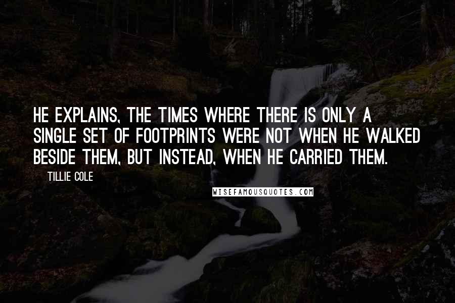 Tillie Cole Quotes: He explains, the times where there is only a single set of footprints were not when He walked beside them, but instead, when He carried them.