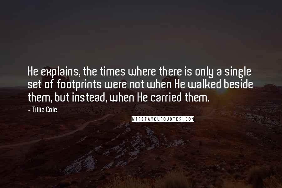 Tillie Cole Quotes: He explains, the times where there is only a single set of footprints were not when He walked beside them, but instead, when He carried them.