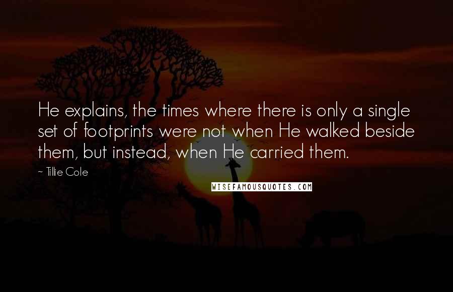 Tillie Cole Quotes: He explains, the times where there is only a single set of footprints were not when He walked beside them, but instead, when He carried them.