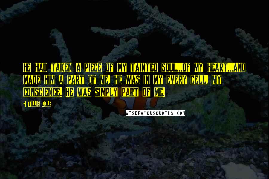 Tillie Cole Quotes: He had taken a piece of my tainted soul...of my heart...and made him a part of me. He was in my every cell, my conscience. He was simply part of me.