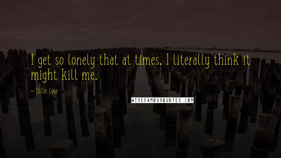 Tillie Cole Quotes: I get so lonely that at times, I literally think it might kill me.