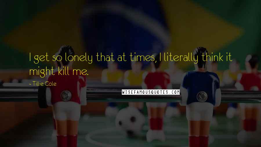 Tillie Cole Quotes: I get so lonely that at times, I literally think it might kill me.