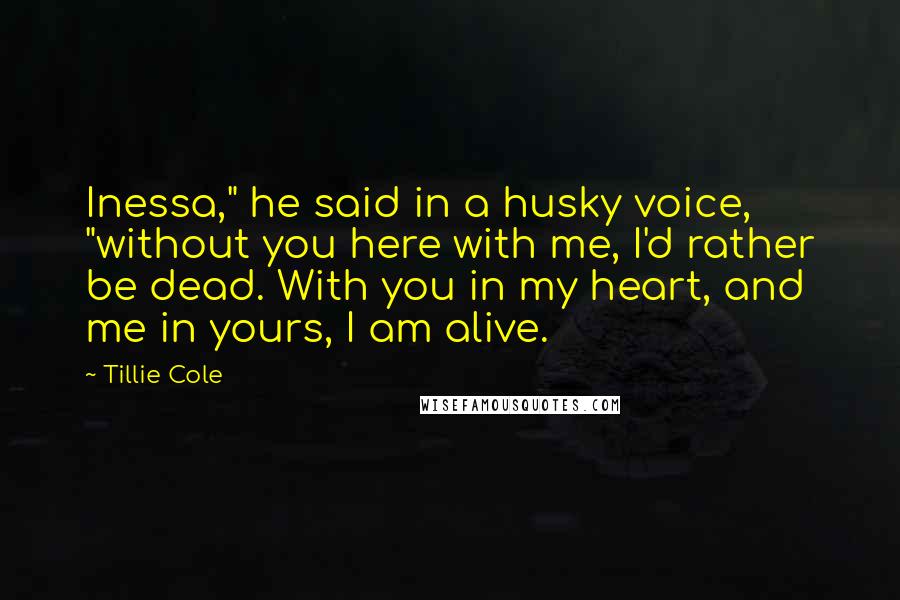 Tillie Cole Quotes: Inessa," he said in a husky voice, "without you here with me, I'd rather be dead. With you in my heart, and me in yours, I am alive.