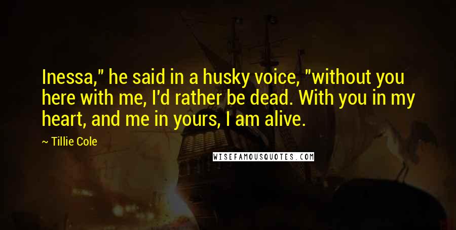 Tillie Cole Quotes: Inessa," he said in a husky voice, "without you here with me, I'd rather be dead. With you in my heart, and me in yours, I am alive.