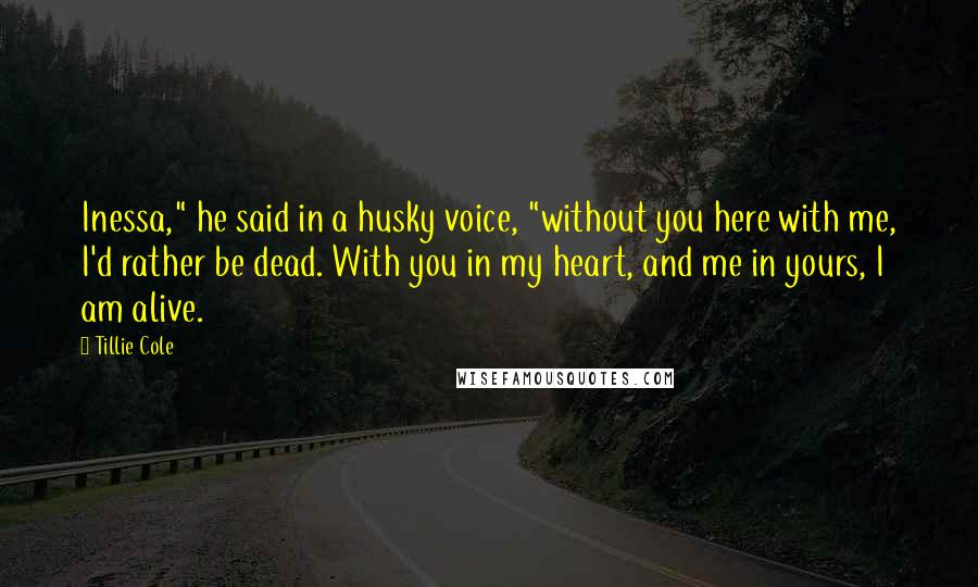 Tillie Cole Quotes: Inessa," he said in a husky voice, "without you here with me, I'd rather be dead. With you in my heart, and me in yours, I am alive.