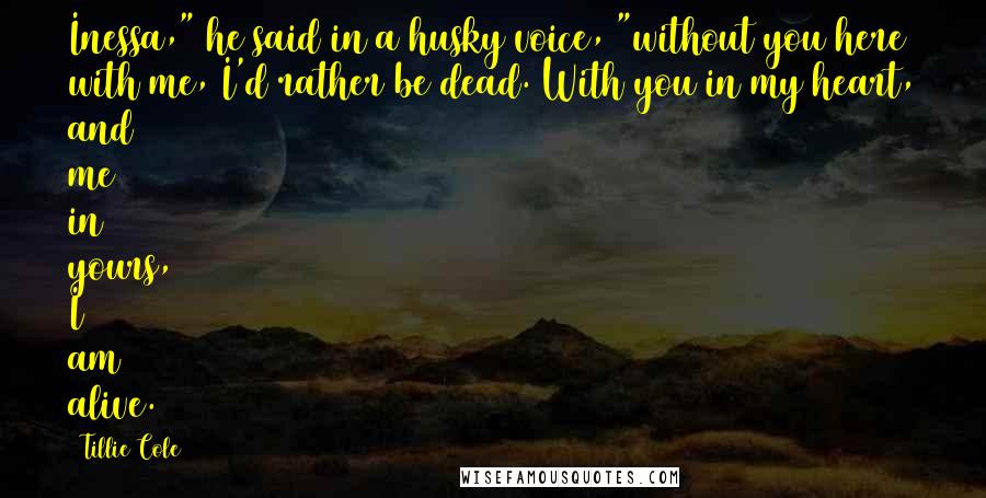 Tillie Cole Quotes: Inessa," he said in a husky voice, "without you here with me, I'd rather be dead. With you in my heart, and me in yours, I am alive.