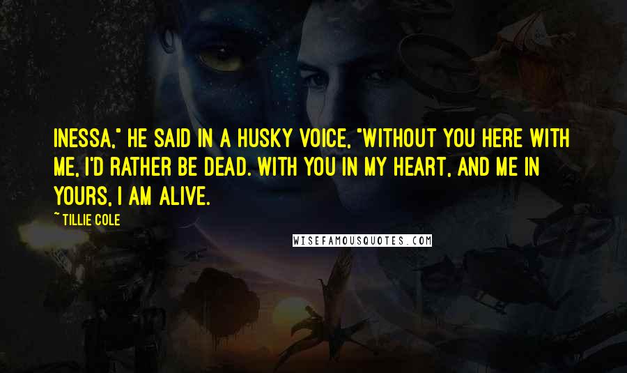 Tillie Cole Quotes: Inessa," he said in a husky voice, "without you here with me, I'd rather be dead. With you in my heart, and me in yours, I am alive.