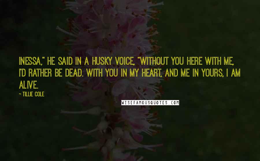 Tillie Cole Quotes: Inessa," he said in a husky voice, "without you here with me, I'd rather be dead. With you in my heart, and me in yours, I am alive.