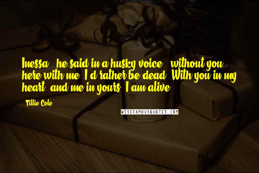 Tillie Cole Quotes: Inessa," he said in a husky voice, "without you here with me, I'd rather be dead. With you in my heart, and me in yours, I am alive.