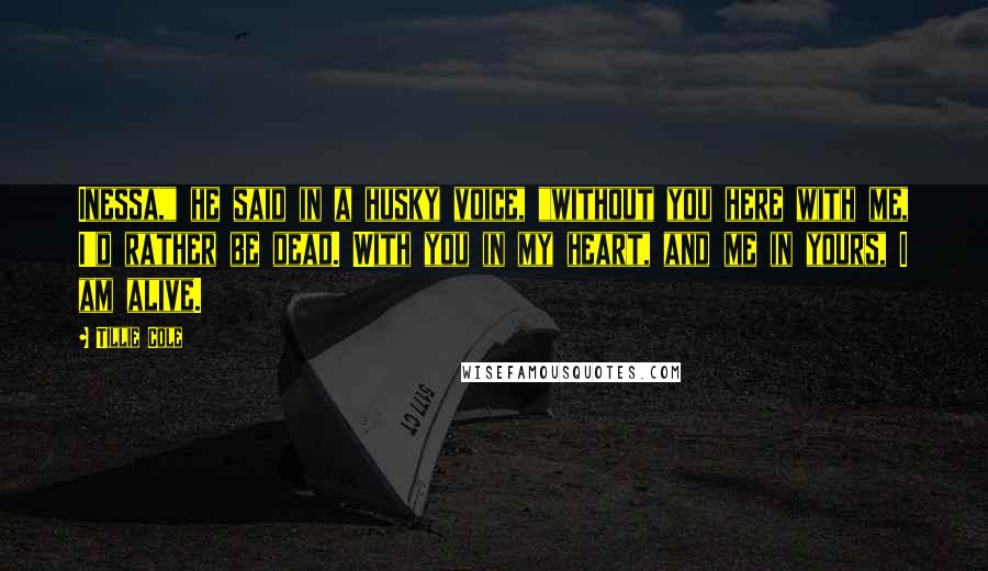 Tillie Cole Quotes: Inessa," he said in a husky voice, "without you here with me, I'd rather be dead. With you in my heart, and me in yours, I am alive.