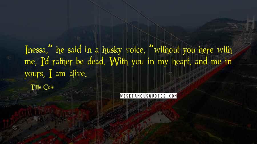 Tillie Cole Quotes: Inessa," he said in a husky voice, "without you here with me, I'd rather be dead. With you in my heart, and me in yours, I am alive.