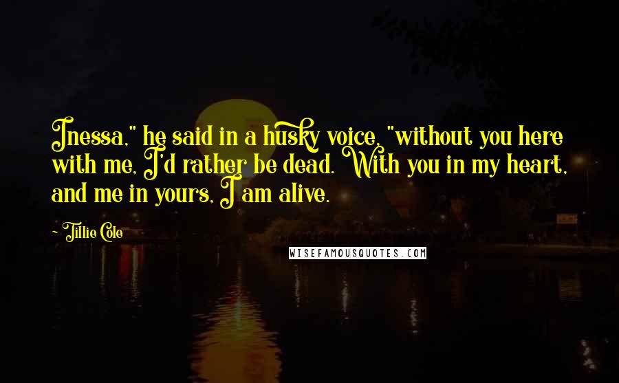 Tillie Cole Quotes: Inessa," he said in a husky voice, "without you here with me, I'd rather be dead. With you in my heart, and me in yours, I am alive.