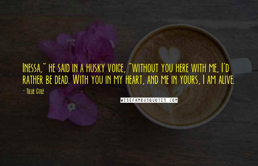 Tillie Cole Quotes: Inessa," he said in a husky voice, "without you here with me, I'd rather be dead. With you in my heart, and me in yours, I am alive.