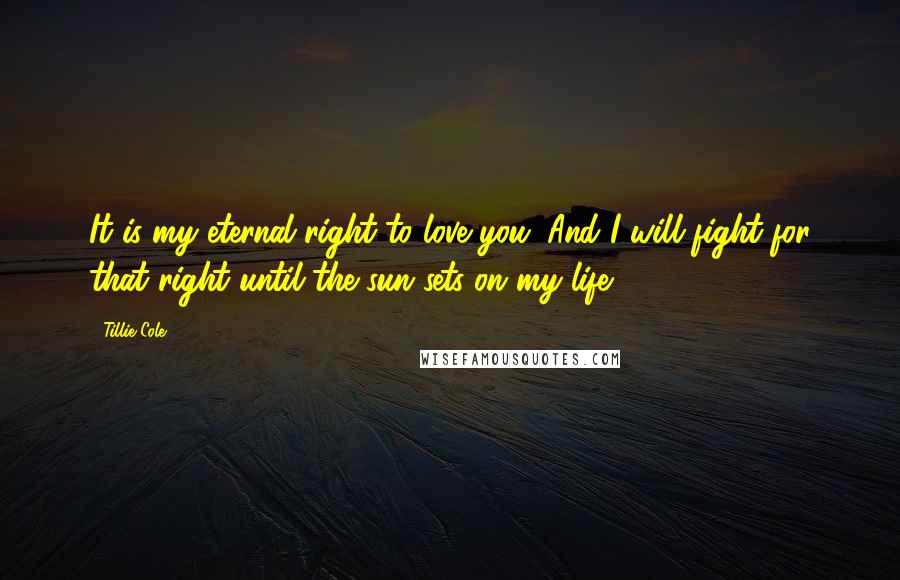 Tillie Cole Quotes: It is my eternal right to love you. And I will fight for that right until the sun sets on my life.