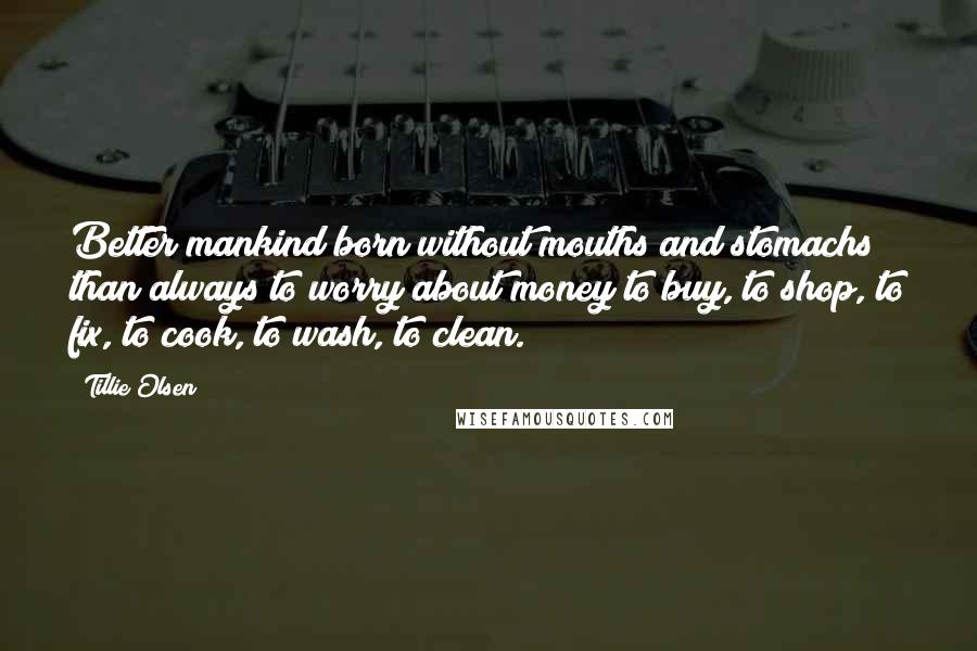 Tillie Olsen Quotes: Better mankind born without mouths and stomachs than always to worry about money to buy, to shop, to fix, to cook, to wash, to clean.