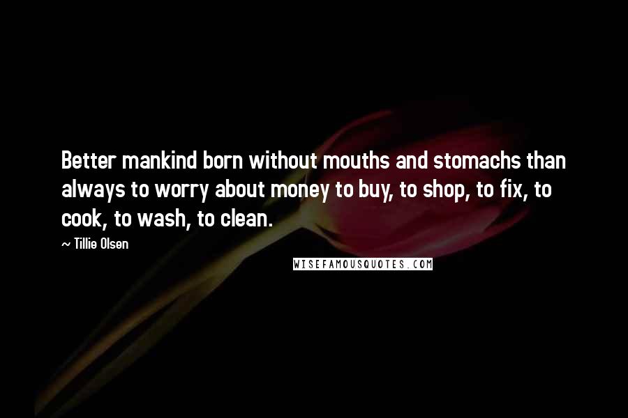 Tillie Olsen Quotes: Better mankind born without mouths and stomachs than always to worry about money to buy, to shop, to fix, to cook, to wash, to clean.