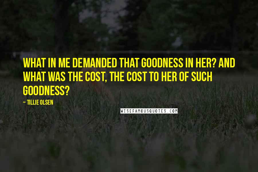 Tillie Olsen Quotes: What in me demanded that goodness in her? And what was the cost, the cost to her of such goodness?