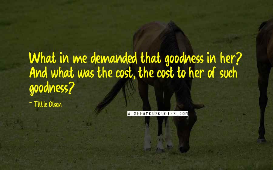 Tillie Olsen Quotes: What in me demanded that goodness in her? And what was the cost, the cost to her of such goodness?