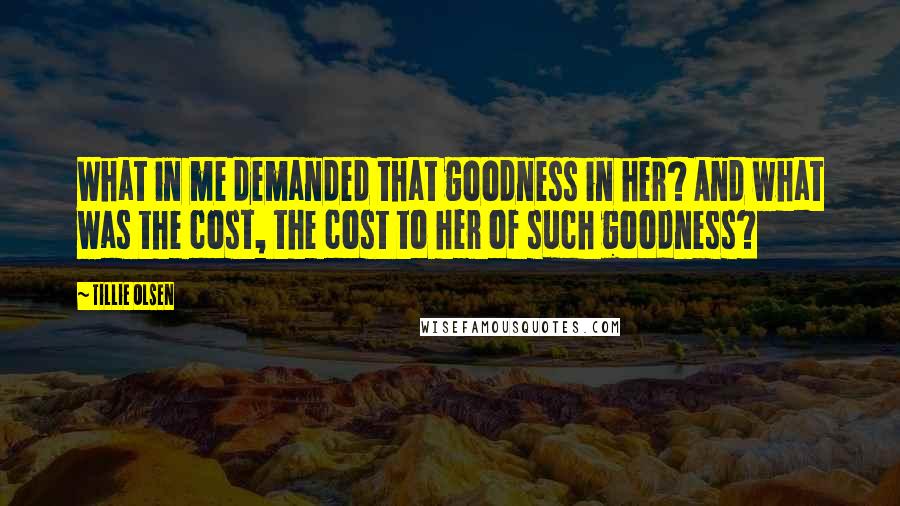 Tillie Olsen Quotes: What in me demanded that goodness in her? And what was the cost, the cost to her of such goodness?