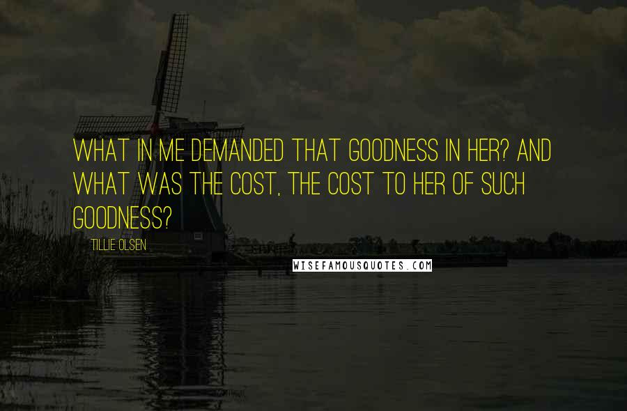 Tillie Olsen Quotes: What in me demanded that goodness in her? And what was the cost, the cost to her of such goodness?