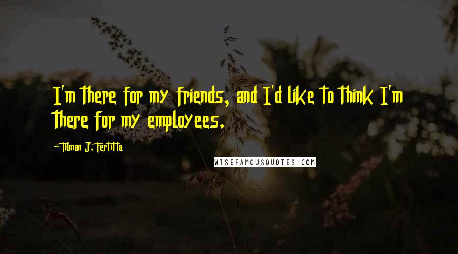 Tilman J. Fertitta Quotes: I'm there for my friends, and I'd like to think I'm there for my employees.