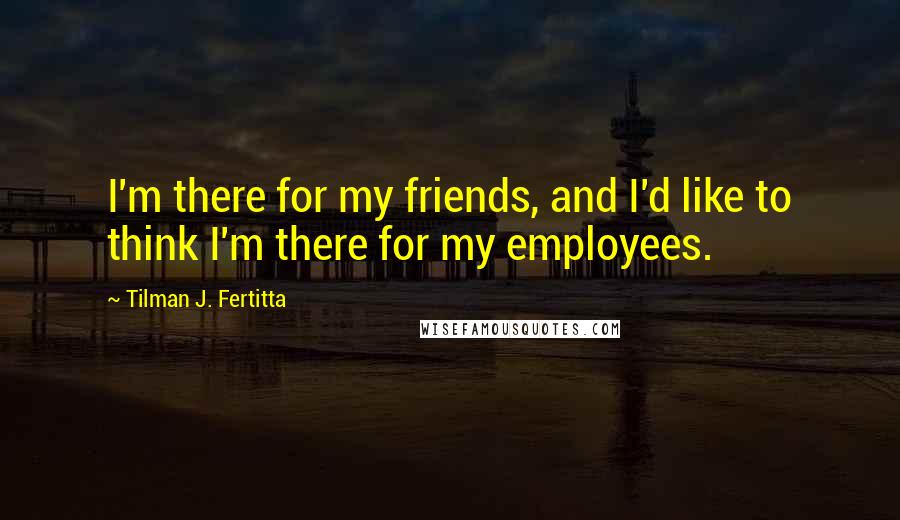 Tilman J. Fertitta Quotes: I'm there for my friends, and I'd like to think I'm there for my employees.