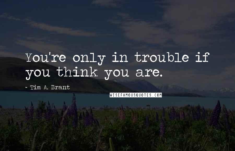 Tim A. Brant Quotes: You're only in trouble if you think you are.