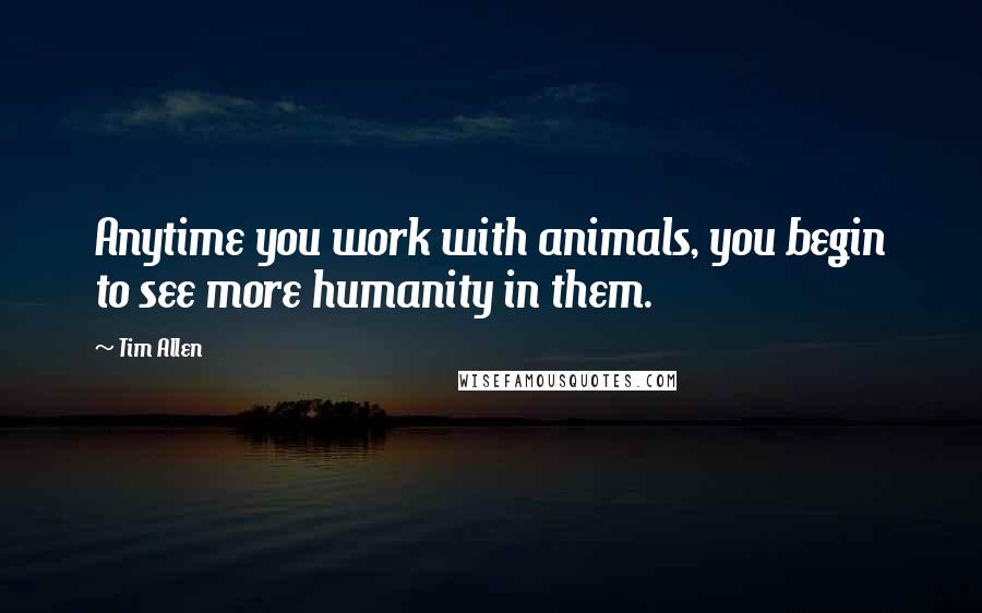 Tim Allen Quotes: Anytime you work with animals, you begin to see more humanity in them.