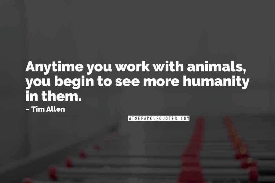 Tim Allen Quotes: Anytime you work with animals, you begin to see more humanity in them.