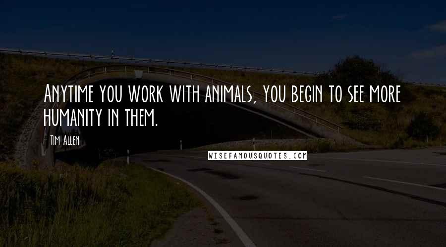 Tim Allen Quotes: Anytime you work with animals, you begin to see more humanity in them.