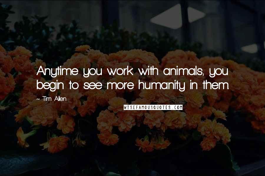 Tim Allen Quotes: Anytime you work with animals, you begin to see more humanity in them.