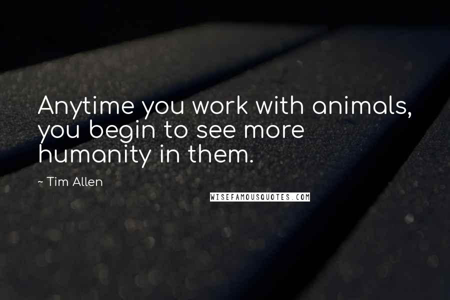 Tim Allen Quotes: Anytime you work with animals, you begin to see more humanity in them.