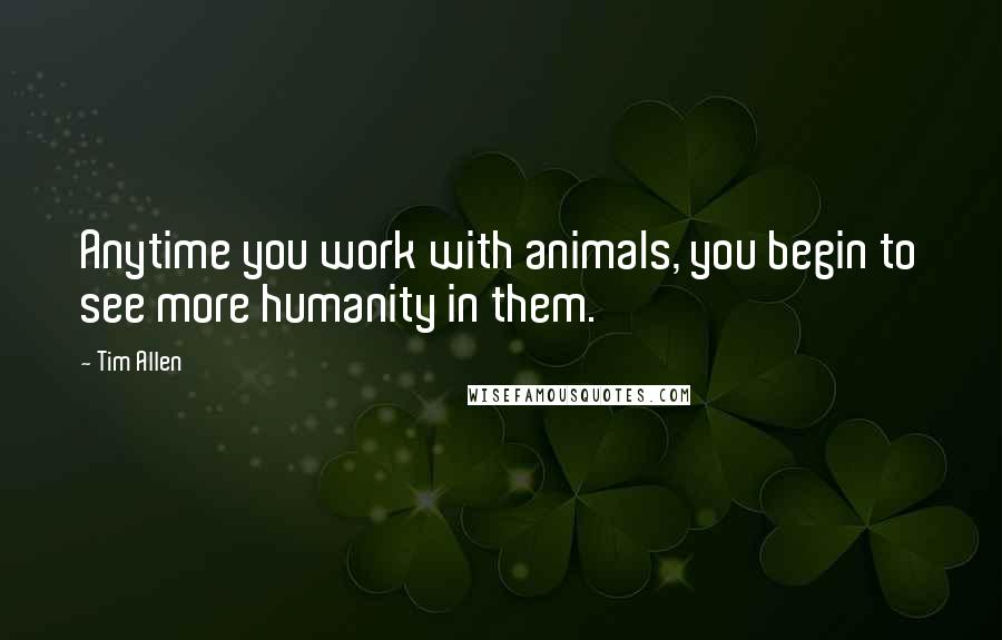 Tim Allen Quotes: Anytime you work with animals, you begin to see more humanity in them.