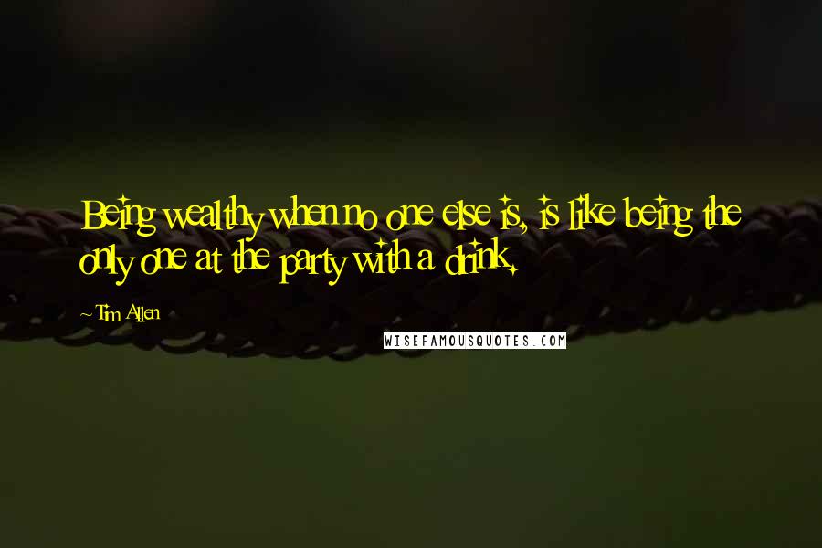 Tim Allen Quotes: Being wealthy when no one else is, is like being the only one at the party with a drink.