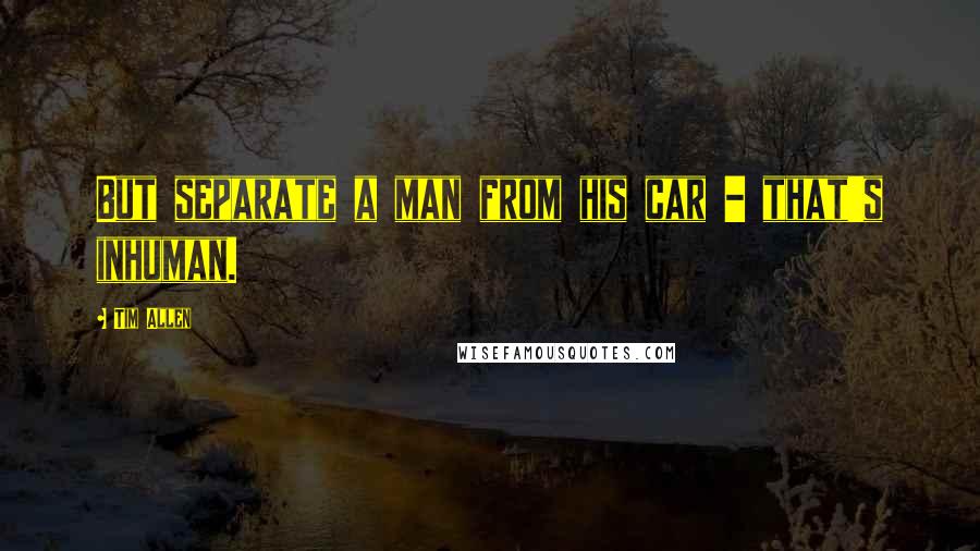 Tim Allen Quotes: But separate a man from his car - that's inhuman.