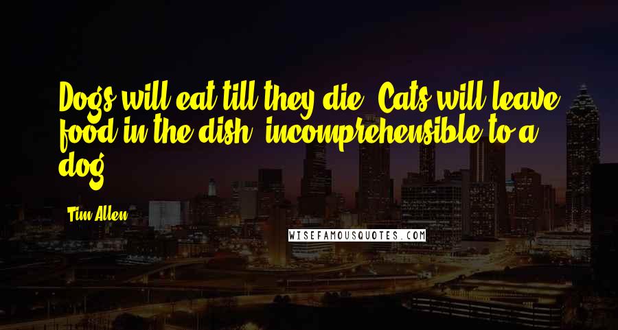 Tim Allen Quotes: Dogs will eat till they die. Cats will leave food in the dish, incomprehensible to a dog.