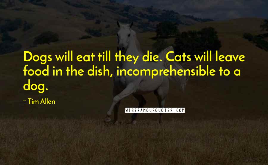 Tim Allen Quotes: Dogs will eat till they die. Cats will leave food in the dish, incomprehensible to a dog.