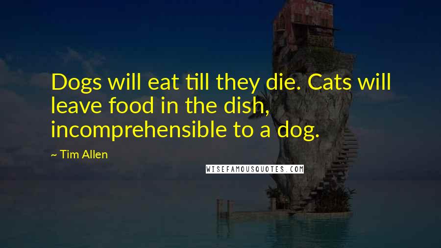 Tim Allen Quotes: Dogs will eat till they die. Cats will leave food in the dish, incomprehensible to a dog.